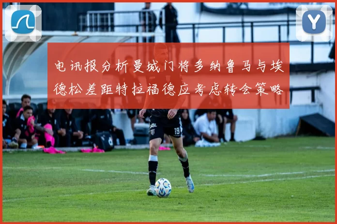 电讯报分析曼城门将多纳鲁马与埃德松差距特拉福德应考虑转会策略