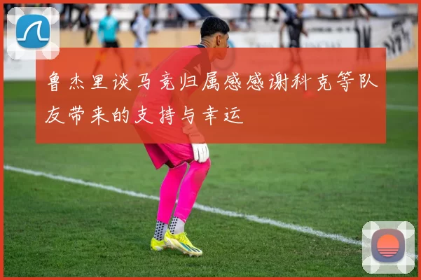 鲁杰里谈马竞归属感感谢科克等队友带来的支持与幸运