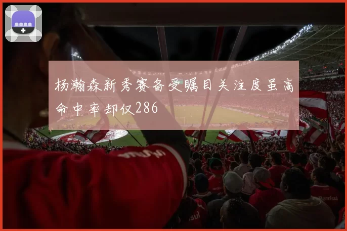 杨瀚森新秀赛备受瞩目关注度虽高命中率却仅286