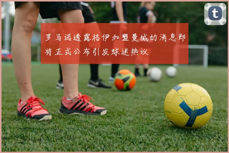 罗马诺透露格伊加盟曼城的消息即将正式公布引发球迷热议