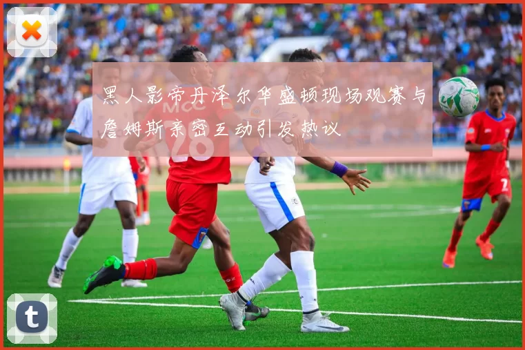 黑人影帝丹泽尔华盛顿现场观赛与詹姆斯亲密互动引发热议