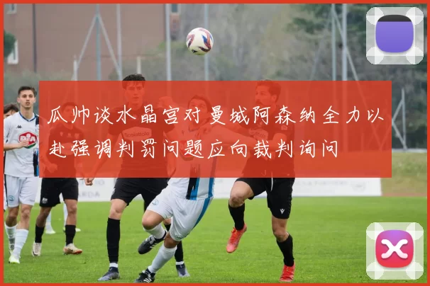 瓜帅谈水晶宫对曼城阿森纳全力以赴强调判罚问题应向裁判询问