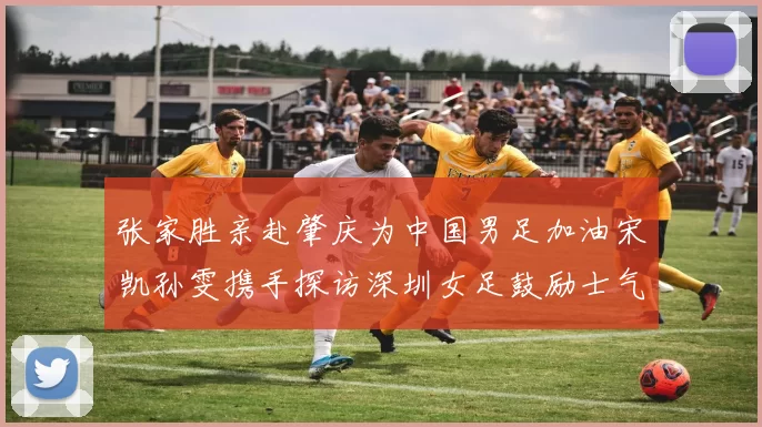 张家胜亲赴肇庆为中国男足加油宋凯孙雯携手探访深圳女足鼓励士气
